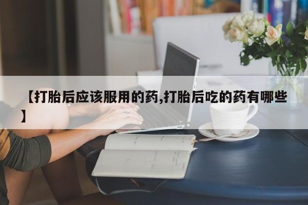 网上打胎药专卖微信【打胎后应该服用的药,打胎后吃的药有哪些】