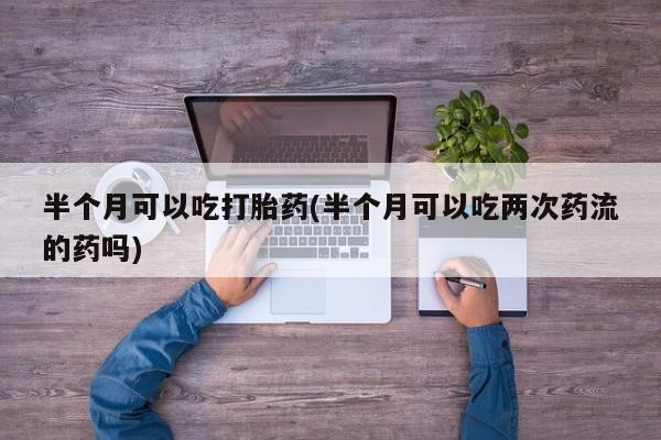 网上打胎药专卖微信半个月可以吃打胎药(半个月可以吃两次药流的药吗)
