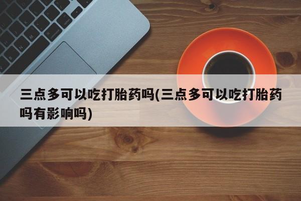 网上打胎药专卖微信三点多可以吃打胎药吗(三点多可以吃打胎药吗有影响吗)