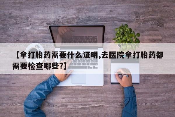 网上打胎药专卖微信【拿打胎药需要什么证明,去医院拿打胎药都需要检查哪些?】