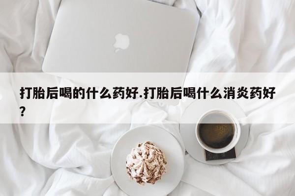 网上打胎药专卖微信打胎后喝的什么药好.打胎后喝什么消炎药好？