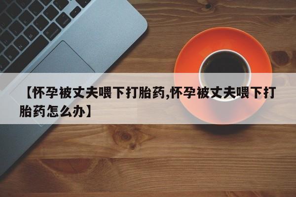 网上打胎药专卖微信【怀孕被丈夫喂下打胎药,怀孕被丈夫喂下打胎药怎么办】