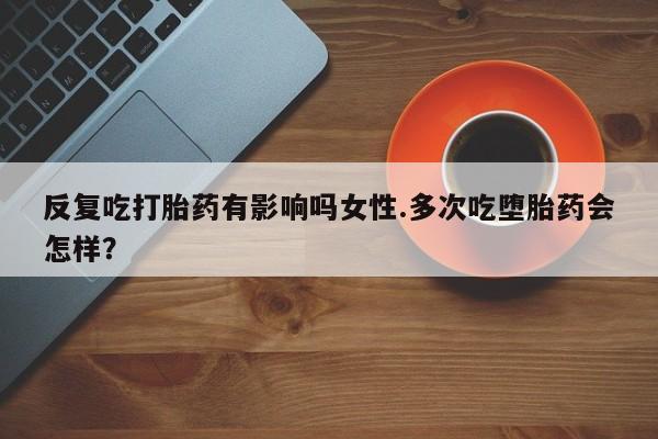 网上打胎药专卖微信反复吃打胎药有影响吗女性.多次吃堕胎药会怎样？