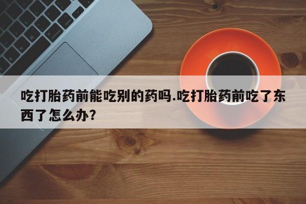 网上打胎药专卖微信吃打胎药前能吃别的药吗.吃打胎药前吃了东西了怎么办？