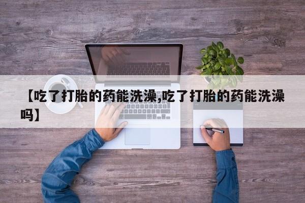 网上打胎药专卖微信【吃了打胎的药能洗澡,吃了打胎的药能洗澡吗】