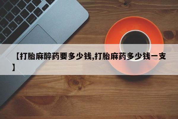 网上打胎药专卖微信【打胎麻醉药要多少钱,打胎麻药多少钱一支】