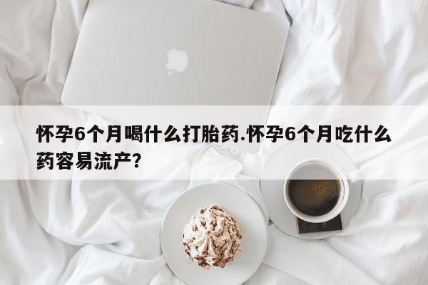 网上打胎药专卖微信怀孕6个月喝什么打胎药.怀孕6个月吃什么药容易流产？