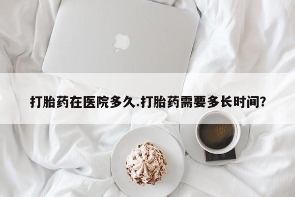 网上打胎药专卖微信打胎药在医院多久.打胎药需要多长时间？