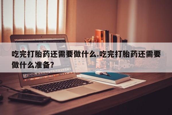网上打胎药专卖微信吃完打胎药还需要做什么.吃完打胎药还需要做什么准备？
