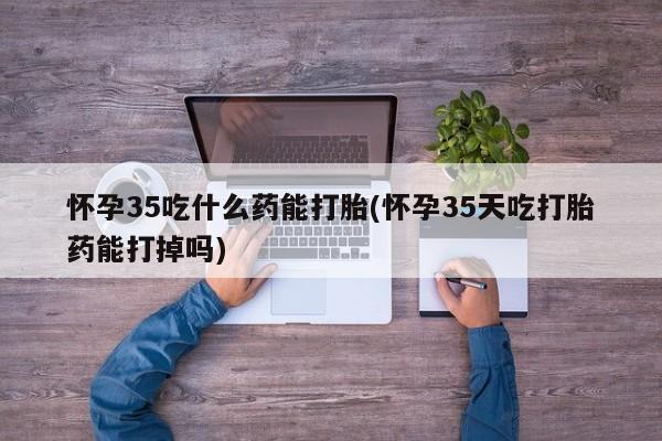 网上打胎药专卖微信怀孕35吃什么药能打胎(怀孕35天吃打胎药能打掉吗)
