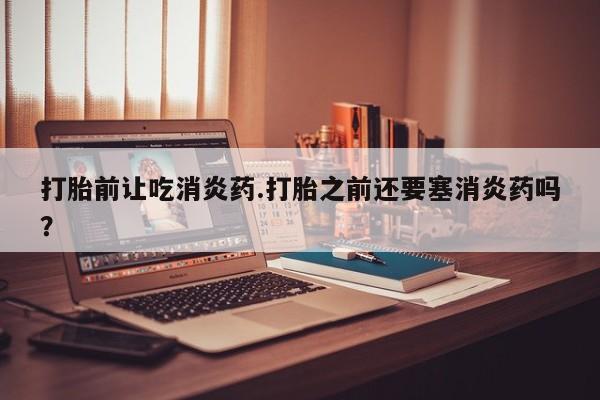 网上打胎药专卖微信打胎前让吃消炎药.打胎之前还要塞消炎药吗？