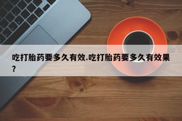网上打胎药专卖微信吃打胎药要多久有效.吃打胎药要多久有效果？