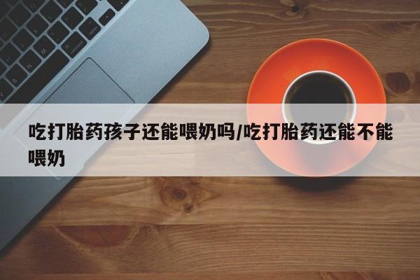 网上打胎药专卖微信吃打胎药孩子还能喂奶吗/吃打胎药还能不能喂奶