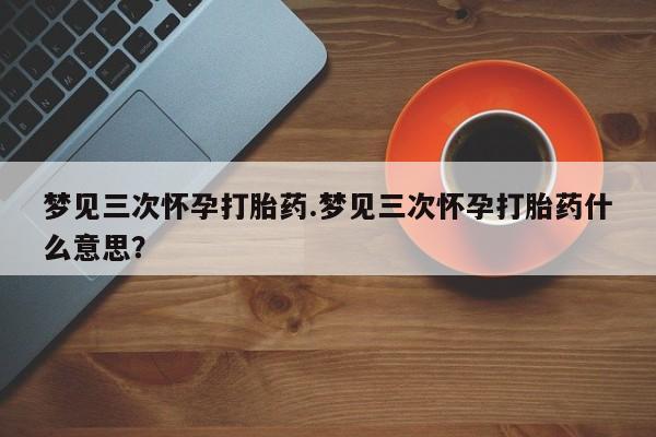 网上打胎药专卖微信梦见三次怀孕打胎药.梦见三次怀孕打胎药什么意思？