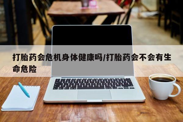 网上打胎药专卖微信打胎药会危机身体健康吗/打胎药会不会有生命危险