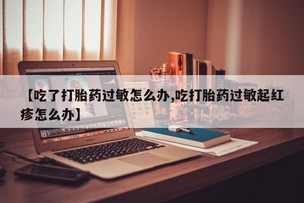 网上打胎药专卖微信【吃了打胎药过敏怎么办,吃打胎药过敏起红疹怎么办】