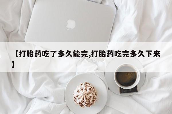 网上打胎药专卖微信【打胎药吃了多久能完,打胎药吃完多久下来】