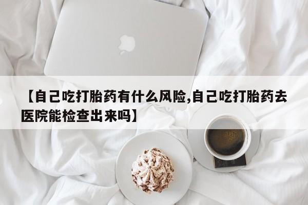 网上打胎药专卖微信【自己吃打胎药有什么风险,自己吃打胎药去医院能检查出来吗】