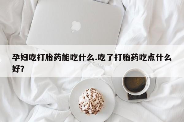 网上打胎药专卖微信孕妇吃打胎药能吃什么.吃了打胎药吃点什么好？