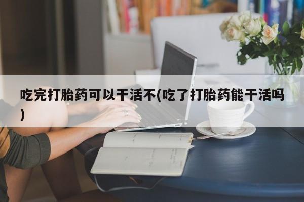 网上打胎药专卖微信吃完打胎药可以干活不(吃了打胎药能干活吗)