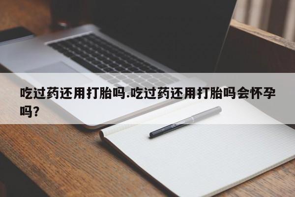 网上打胎药专卖微信吃过药还用打胎吗.吃过药还用打胎吗会怀孕吗？