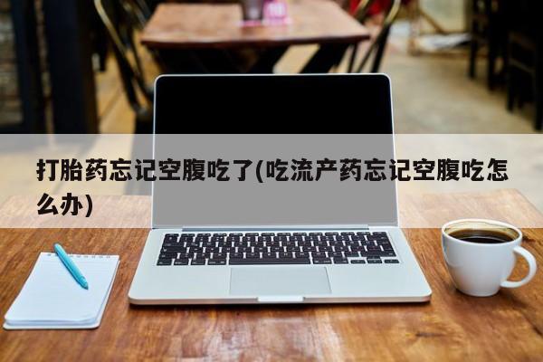 网上打胎药专卖微信打胎药忘记空腹吃了(吃流产药忘记空腹吃怎么办)