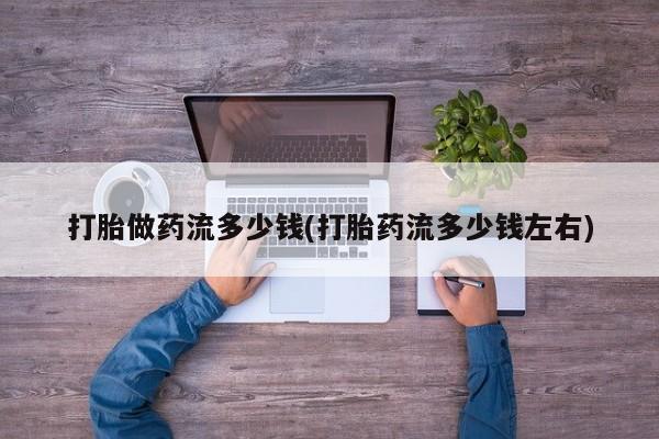 网上打胎药专卖微信打胎做药流多少钱(打胎药流多少钱左右)