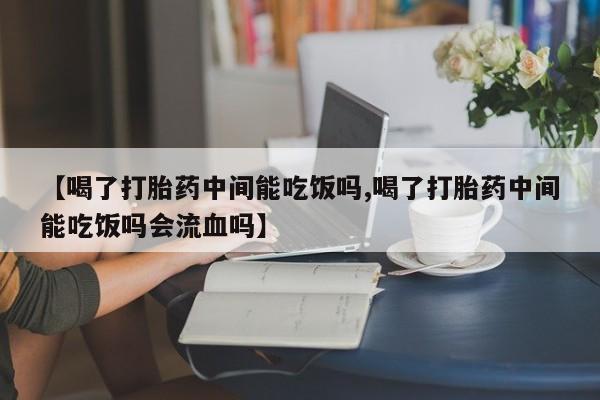 网上打胎药专卖微信【喝了打胎药中间能吃饭吗,喝了打胎药中间能吃饭吗会流血吗】