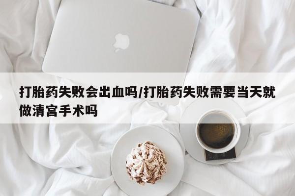 网上打胎药专卖微信打胎药失败会出血吗/打胎药失败需要当天就做清宫手术吗