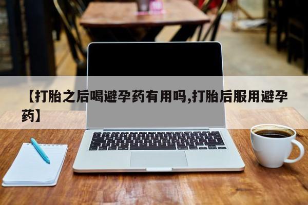 网上打胎药专卖微信【打胎之后喝避孕药有用吗,打胎后服用避孕药】