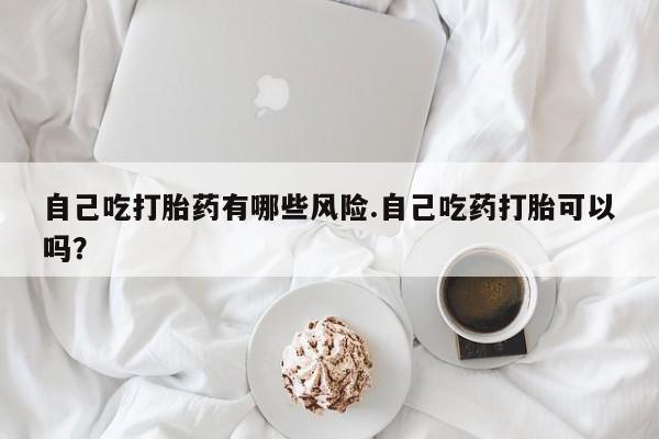 网上打胎药专卖微信自己吃打胎药有哪些风险.自己吃药打胎可以吗？