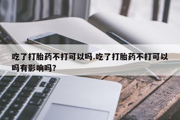网上打胎药专卖微信吃了打胎药不打可以吗.吃了打胎药不打可以吗有影响吗？
