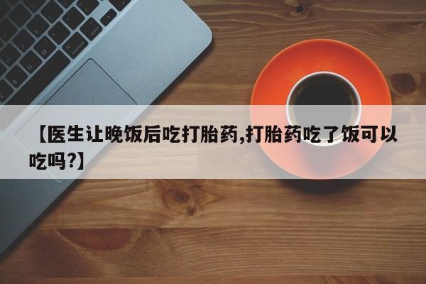 网上打胎药专卖微信【医生让晚饭后吃打胎药,打胎药吃了饭可以吃吗?】