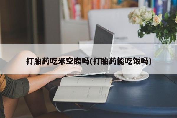 网上打胎药专卖微信打胎药吃米空腹吗(打胎药能吃饭吗)
