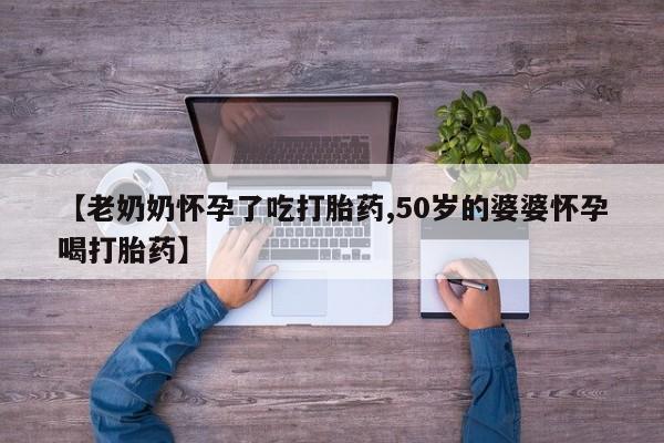 网上打胎药专卖微信【老奶奶怀孕了吃打胎药,50岁的婆婆怀孕喝打胎药】