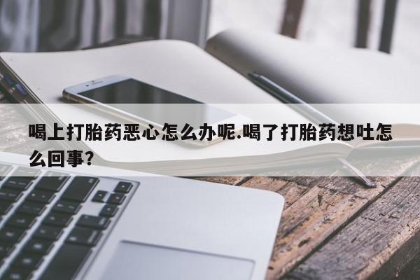 网上打胎药专卖微信喝上打胎药恶心怎么办呢.喝了打胎药想吐怎么回事？