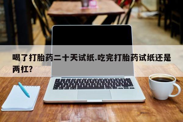 网上打胎药专卖微信喝了打胎药二十天试纸.吃完打胎药试纸还是两杠？