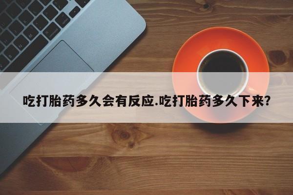网上打胎药专卖微信吃打胎药多久会有反应.吃打胎药多久下来？