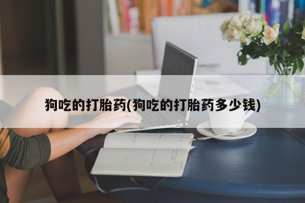 网上打胎药专卖微信狗吃的打胎药(狗吃的打胎药多少钱)