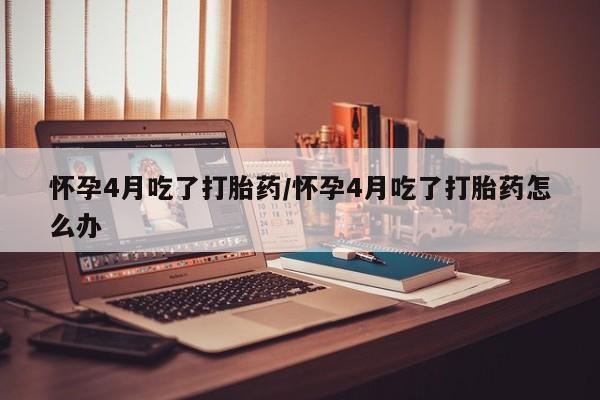 网上打胎药专卖微信怀孕4月吃了打胎药/怀孕4月吃了打胎药怎么办