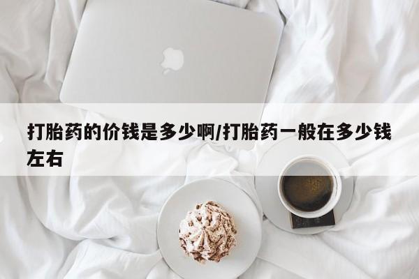 网上打胎药专卖微信打胎药的价钱是多少啊/打胎药一般在多少钱左右