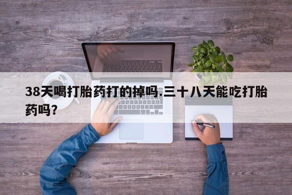 网上打胎药专卖微信38天喝打胎药打的掉吗.三十八天能吃打胎药吗？