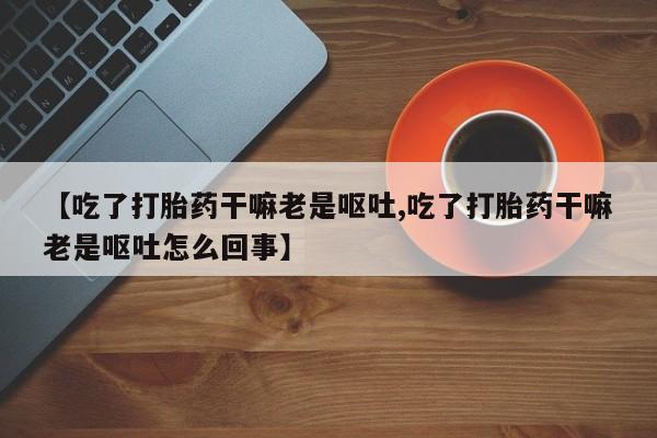 网上打胎药专卖微信【吃了打胎药干嘛老是呕吐,吃了打胎药干嘛老是呕吐怎么回事】