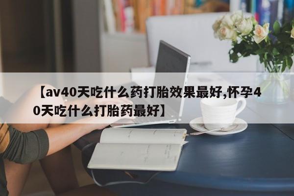 网上打胎药专卖微信【av40天吃什么药打胎效果最好,怀孕40天吃什么打胎药最好】