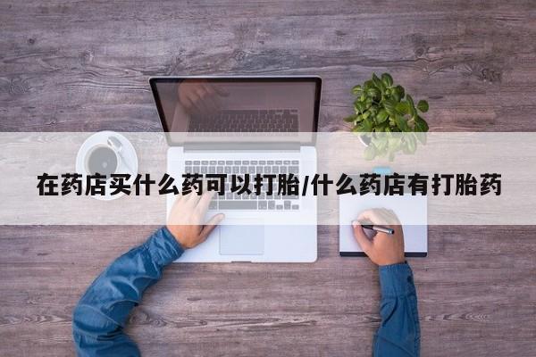 网上打胎药专卖微信在药店买什么药可以打胎/什么药店有打胎药