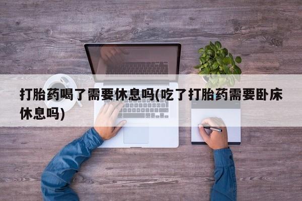 网上打胎药专卖微信打胎药喝了需要休息吗(吃了打胎药需要卧床休息吗)