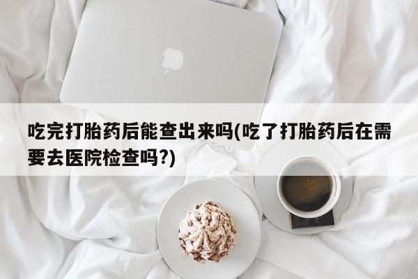 网上打胎药专卖微信吃完打胎药后能查出来吗(吃了打胎药后在需要去医院检查吗?)