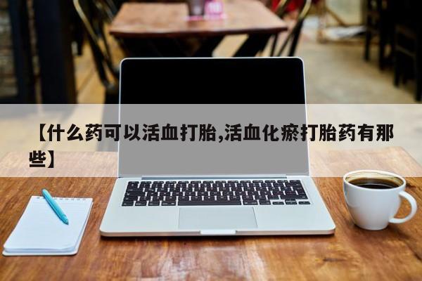 网上打胎药专卖微信【什么药可以活血打胎,活血化瘀打胎药有那些】