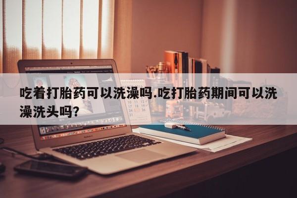网上打胎药专卖微信吃着打胎药可以洗澡吗.吃打胎药期间可以洗澡洗头吗？