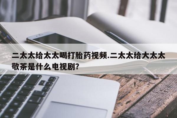 网上打胎药专卖微信二太太给太太喝打胎药视频.二太太给大太太敬茶是什么电视剧？